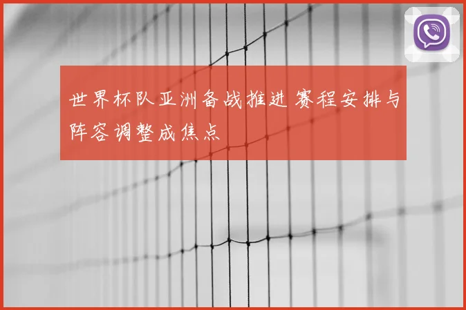 世界杯队亚洲备战推进 赛程安排与阵容调整成焦点