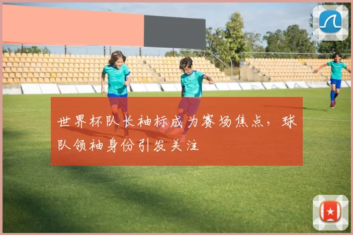 世界杯队长袖标成为赛场焦点，球队领袖身份引发关注