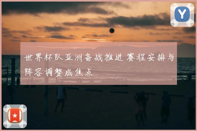 世界杯队亚洲备战推进 赛程安排与阵容调整成焦点