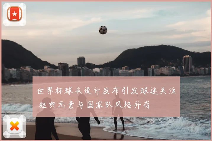 世界杯球衣设计发布引发球迷关注 经典元素与国家队风格并存