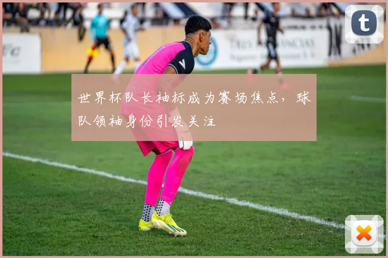 世界杯队长袖标成为赛场焦点，球队领袖身份引发关注