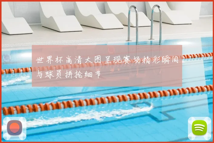 世界杯高清大图呈现赛场精彩瞬间与球员拼抢细节