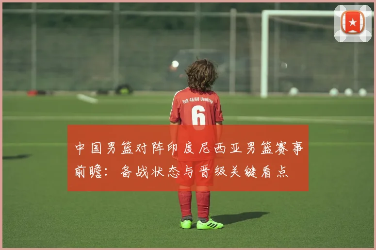 中国男篮对阵印度尼西亚男篮赛事前瞻：备战状态与晋级关键看点