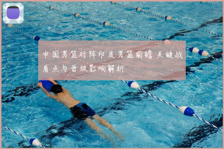 中国男篮对阵印度男篮前瞻 关键战看点与晋级影响解析