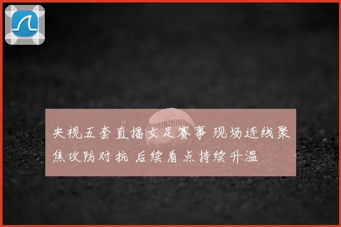 央视五套直播女足赛事 现场连线聚焦攻防对抗 后续看点持续升温