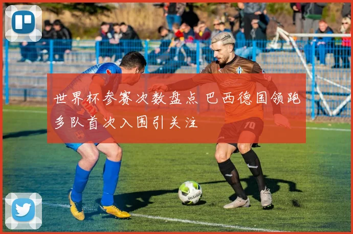 世界杯参赛次数盘点 巴西德国领跑多队首次入围引关注