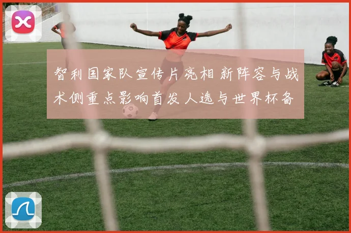 智利国家队宣传片亮相 新阵容与战术侧重点影响首发人选与世界杯备战