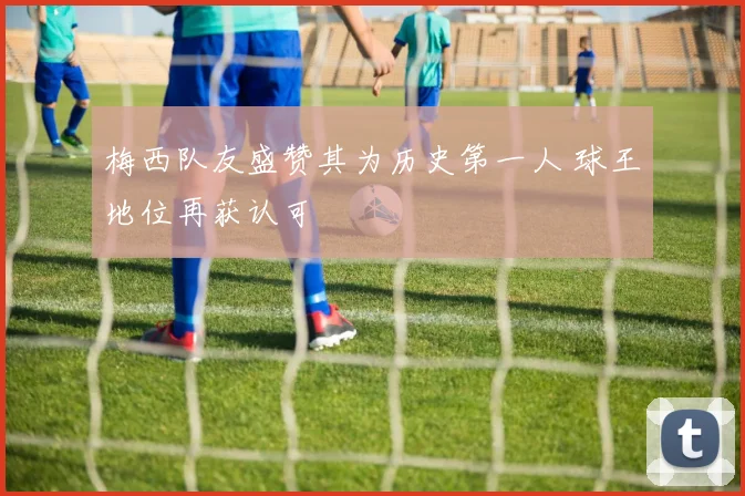 梅西队友盛赞其为历史第一人 球王地位再获认可