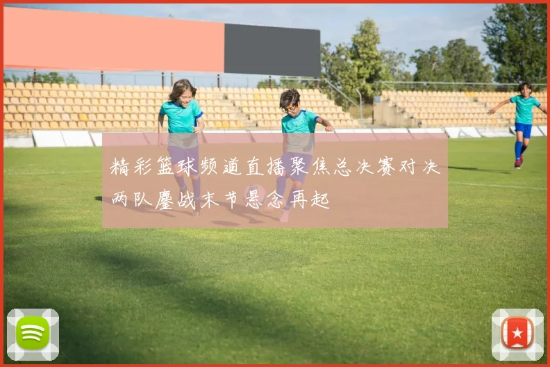 精彩篮球频道直播聚焦总决赛对决两队鏖战末节悬念再起