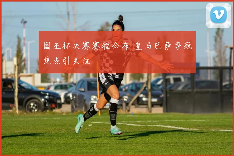 国王杯决赛赛程公布 皇马巴萨争冠焦点引关注