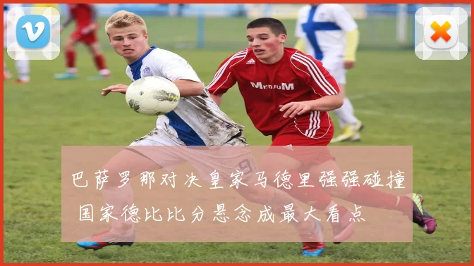 巴萨罗那对决皇家马德里强强碰撞 国家德比比分悬念成最大看点