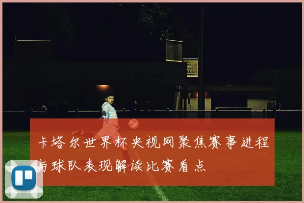 卡塔尔世界杯央视网聚焦赛事进程与球队表现解读比赛看点