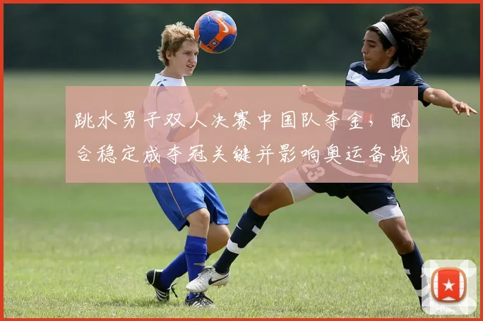 跳水男子双人决赛中国队夺金，配合稳定成夺冠关键并影响奥运备战布局