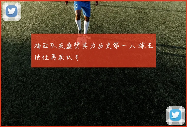 梅西队友盛赞其为历史第一人 球王地位再获认可
