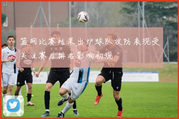 篮网比赛结果出炉球队攻防表现受关注赛后排名影响初现