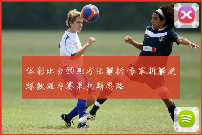 体彩比分预测方法解析 专家拆解进球数据与赛果判断思路