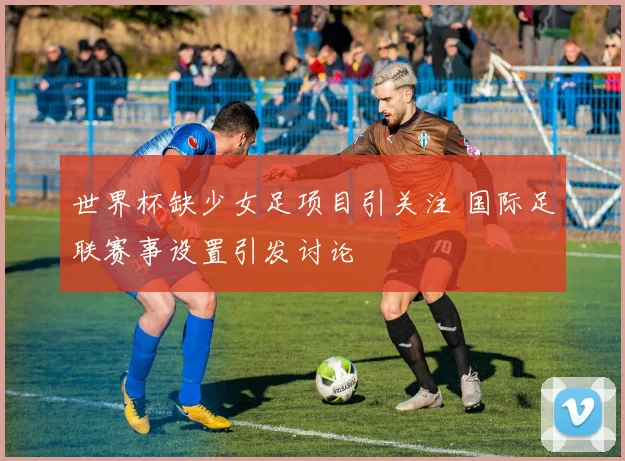 世界杯缺少女足项目引关注 国际足联赛事设置引发讨论