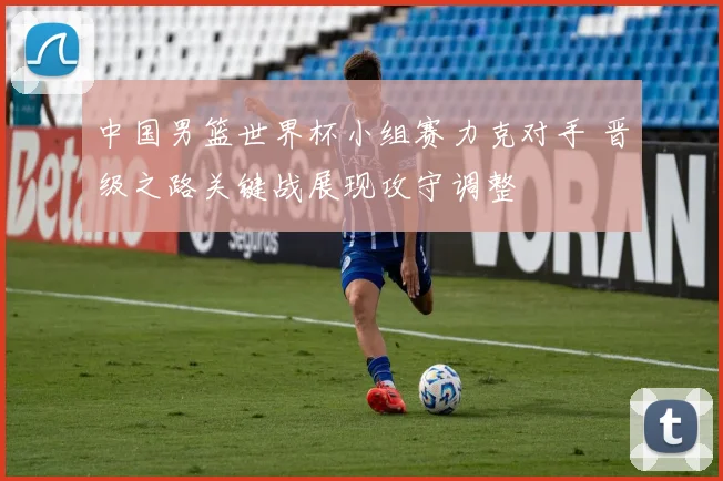 中国男篮世界杯小组赛力克对手 晋级之路关键战展现攻守调整