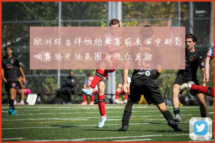 欧洲杯吉祥物尬舞赛前表演中断影响赛场开场氛围与观众互动