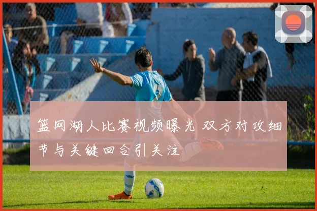 篮网湖人比赛视频曝光 双方对攻细节与关键回合引关注