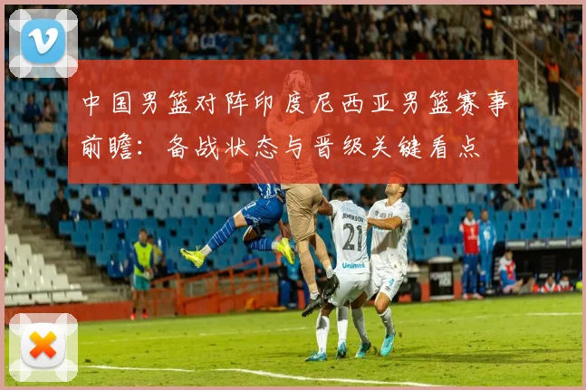 中国男篮对阵印度尼西亚男篮赛事前瞻：备战状态与晋级关键看点