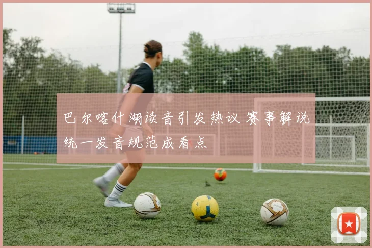 巴尔喀什湖读音引发热议 赛事解说统一发音规范成看点