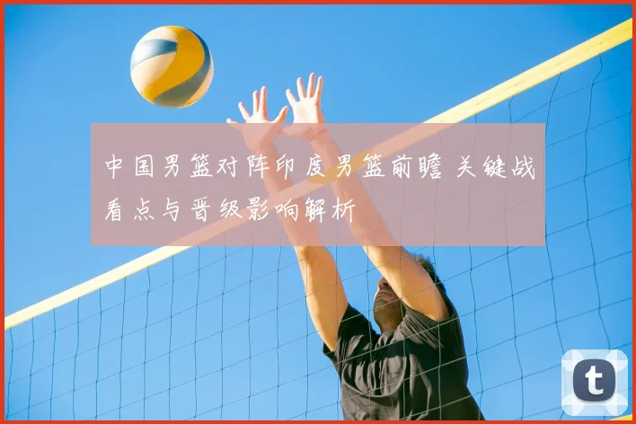 中国男篮对阵印度男篮前瞻 关键战看点与晋级影响解析